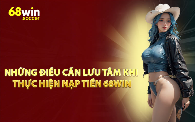 Những Điều Cần Lưu Tâm Khi Thực Hiện Nạp Tiền 68WIN